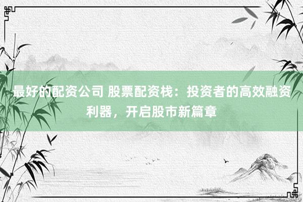 最好的配资公司 股票配资栈：投资者的高效融资利器，开启股市新篇章