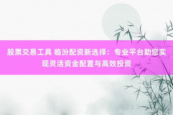 股票交易工具 临汾配资新选择：专业平台助您实现灵活资金配置与高效投资
