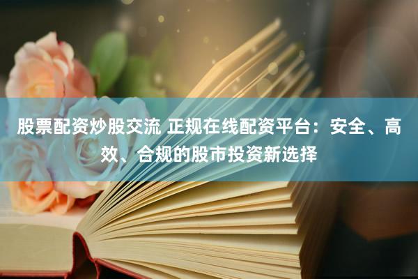 股票配资炒股交流 正规在线配资平台：安全、高效、合规的股市投资新选择