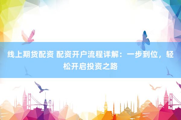 线上期货配资 配资开户流程详解:一步到位,轻松开启投资之路