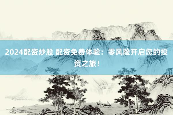 2024配资炒股 配资免费体验：零风险开启您的投资之旅！